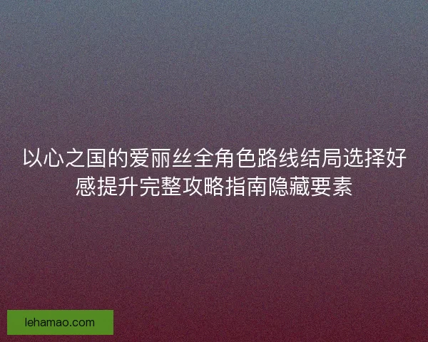 以心之国的爱丽丝全角色路线结局选择好感提升完整攻略指南隐藏要素