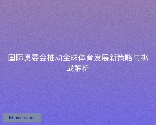 国际奥委会推动全球体育发展新策略与挑战解析