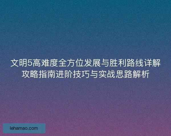 文明5高难度全方位发展与胜利路线详解攻略指南进阶技巧与实战思路解析
