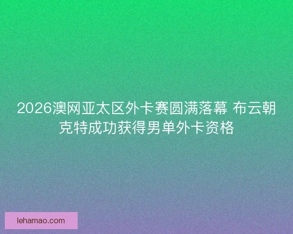 2026澳网亚太区外卡赛圆满落幕 布云朝克特成功获得男单外卡资格